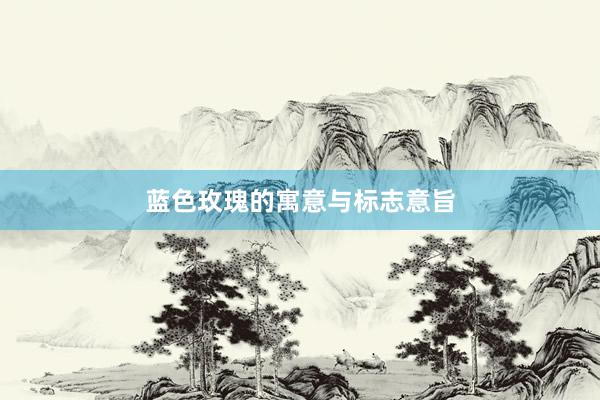 蓝色玫瑰的寓意与标志意旨